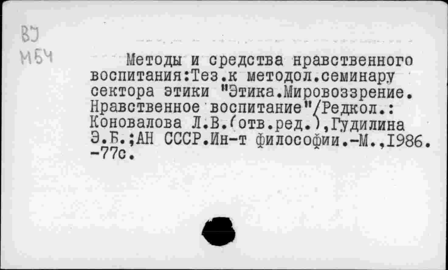 ﻿
Методы и средства нравственного воспитания:Тез.к методол.семинару сектора этики "Этика.Мировоззрение. Нравственное воспитание’’/Редкол.: Коновалова Л.ВЛ отв.ред.),Гудилина Э.Б.;АН СССР.Ин-т философии.-М.,1986.